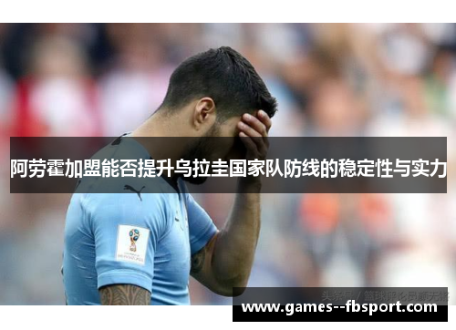 阿劳霍加盟能否提升乌拉圭国家队防线的稳定性与实力